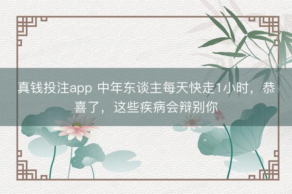 真钱投注app 中年东谈主每天快走1小时，恭喜了，这些疾病会辩别你