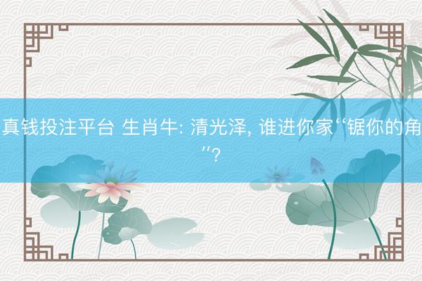 真钱投注平台 生肖牛: 清光泽， 谁进你家‘‘锯你的角′′?