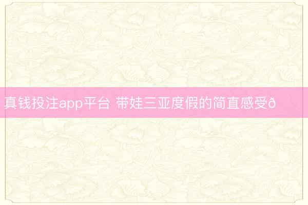 真钱投注app平台 带娃三亚度假的简直感受💕