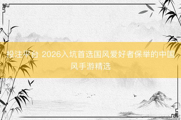 投注平台 2026入坑首选国风爱好者保举的中国风手游精选