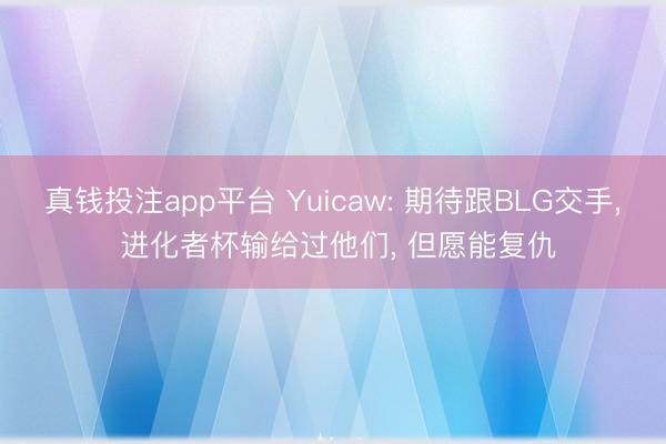 真钱投注app平台 Yuicaw: 期待跟BLG交手， 进化者杯输给过他们， 但愿能复仇