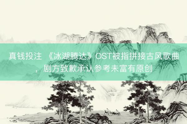 真钱投注 《冰湖腾达》OST被指拼接古风歌曲,剧方致歉承认参考未富有原创