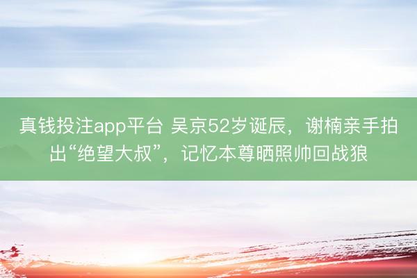 真钱投注app平台 吴京52岁诞辰,谢楠亲手拍出“绝望大叔”,记忆本尊晒照帅回战狼