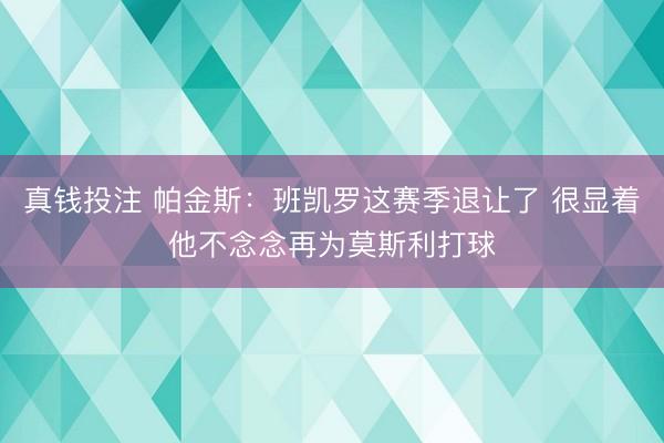 真钱投注 帕金斯：班凯罗这赛季退让了 很显着他不念念再为莫斯利打球