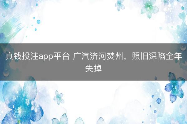 真钱投注app平台 广汽济河焚州,照旧深陷全年失掉