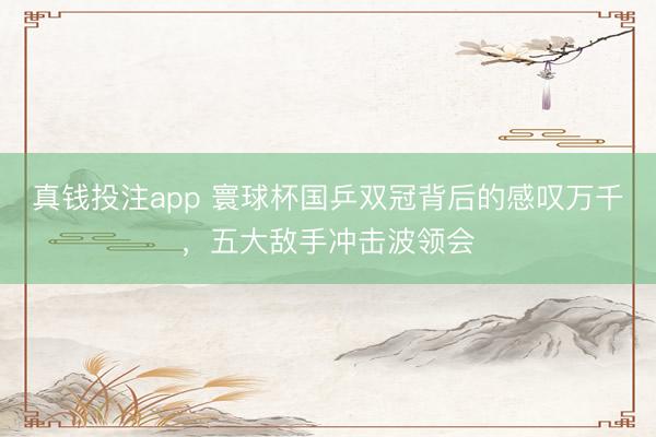 真钱投注app 寰球杯国乒双冠背后的感叹万千,五大敌手冲击波领会