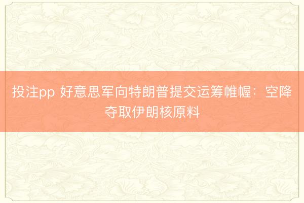 投注pp 好意思军向特朗普提交运筹帷幄：空降夺取伊朗核原料