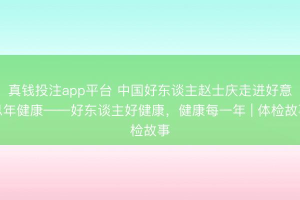 真钱投注app平台 中国好东谈主赵士庆走进好意思年健康——好东谈主好健康，健康每一年 | 体检故事