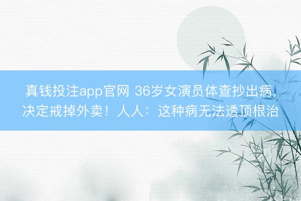 真钱投注app官网 36岁女演员体查抄出病，决定戒掉外卖！人人：这种病无法透顶根治