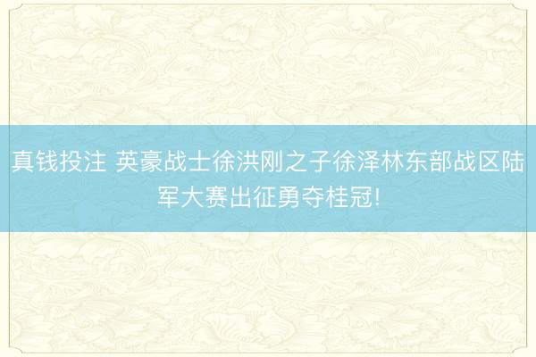 真钱投注 英豪战士徐洪刚之子徐泽林东部战区陆军大赛出征勇夺桂冠!