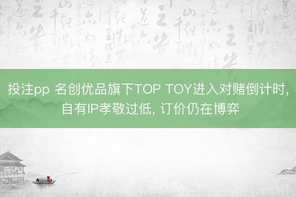 投注pp 名创优品旗下TOP TOY进入对赌倒计时, 自有IP孝敬过低, 订价仍在博弈