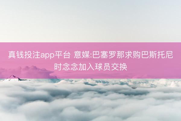 真钱投注app平台 意媒:巴塞罗那求购巴斯托尼时念念加入球员交换