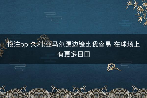 投注pp 久利:亚马尔踢边锋比我容易 在球场上有更多目田
