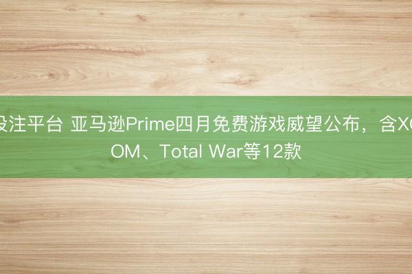 投注平台 亚马逊Prime四月免费游戏威望公布，含XCOM、Total War等12款
