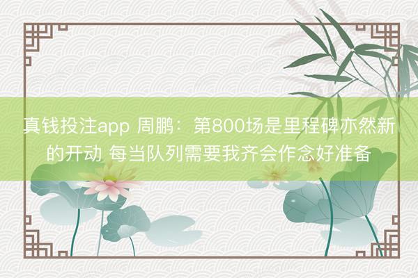 真钱投注app 周鹏：第800场是里程碑亦然新的开动 每当队列需要我齐会作念好准备