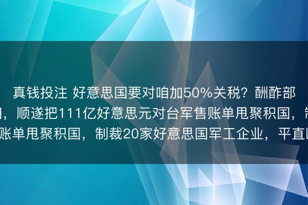 真钱投注 好意思国要对咱加50%关税?酬酢部四个字闇练持造怼且归,顺遂把111亿好意思元对台军售账单甩聚积国,制裁20家好意思国军工企业,平直断你命门!