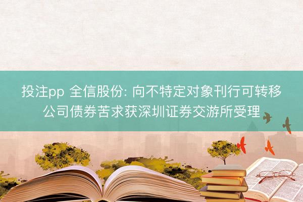 投注pp 全信股份: 向不特定对象刊行可转移公司债券苦求获深圳证券交游所受理