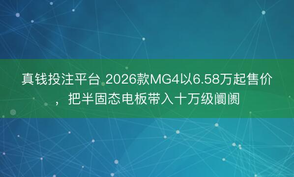 真钱投注平台 2026款MG4以6.58万起售价，把半固态电板带入十万级阛阓