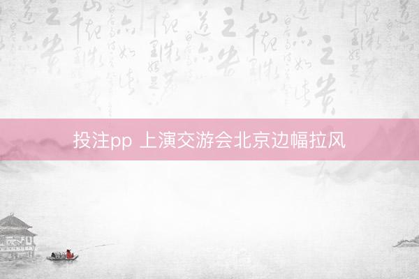 投注pp 上演交游会北京边幅拉风