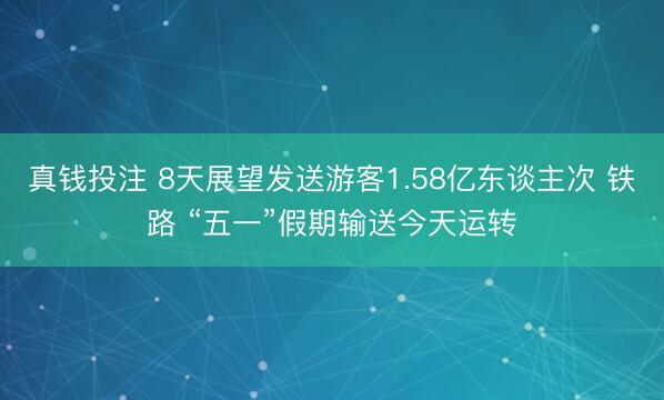 真钱投注 8天展望发送游客1.58亿东谈主次 铁路 “五一”假期输送今天运转