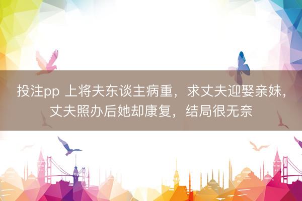 投注pp 上将夫东谈主病重，求丈夫迎娶亲妹，丈夫照办后她却康复，结局很无奈