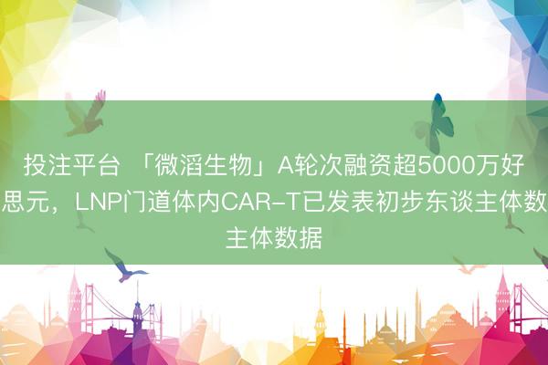 投注平台 「微滔生物」A轮次融资超5000万好意思元，LNP门道体内CAR-T已发表初步东谈主体数据