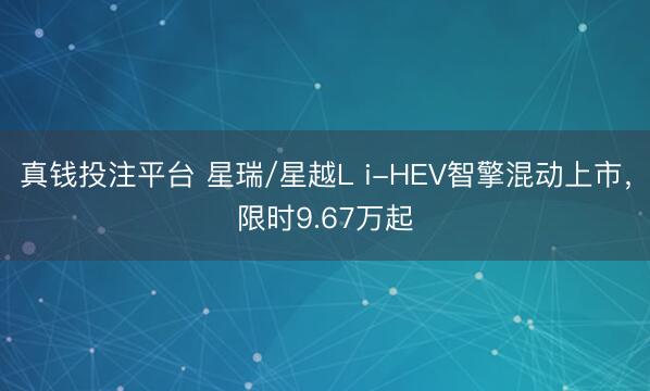 真钱投注平台 星瑞/星越L i-HEV智擎混动上市，限时9.67万起