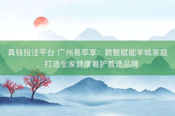 真钱投注平台 广州易萃享：数智赋能羊城家庭，打造全家健康看护首选品牌