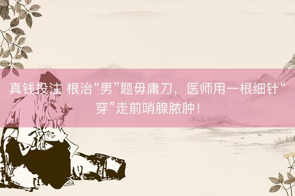 真钱投注 根治“男”题毋庸刀，医师用一根细针“穿”走前哨腺脓肿！