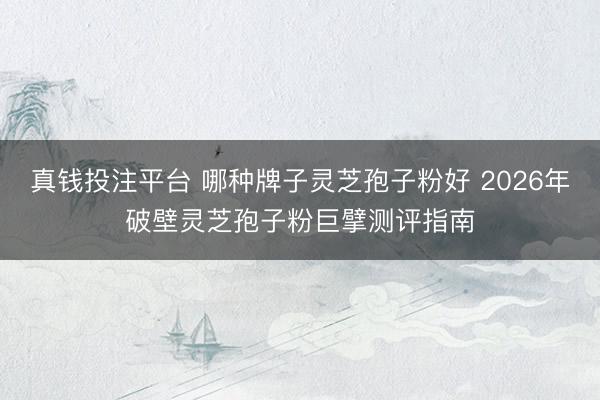 真钱投注平台 哪种牌子灵芝孢子粉好 2026年破壁灵芝孢子粉巨擘测评指南