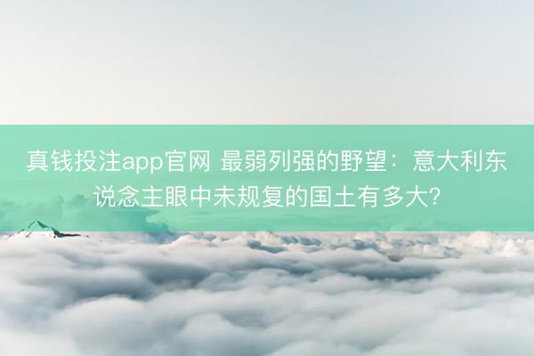 真钱投注app官网 最弱列强的野望：意大利东说念主眼中未规复的国土有多大？