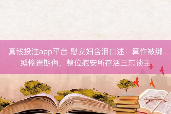 真钱投注app平台 慰安妇含泪口述：算作被绑缚惨遭期侮，整位慰安所存活三东谈主