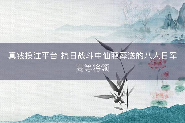 真钱投注平台 抗日战斗中仙葩葬送的八大日军高等将领