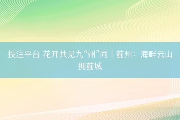 投注平台 花开共见九“州”同｜蓟州：海畔云山拥蓟城