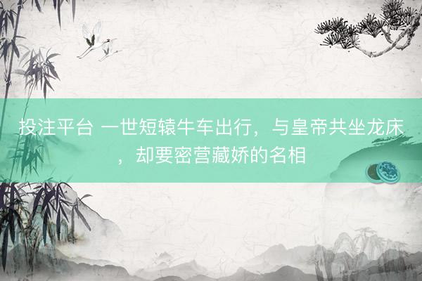 投注平台 一世短辕牛车出行，与皇帝共坐龙床，却要密营藏娇的名相