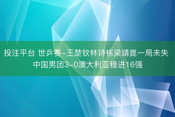 投注平台 世乒赛-王楚钦林诗栋梁靖崑一局未失 中国男团3-0澳大利亚稳进16强