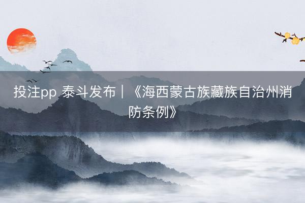 投注pp 泰斗发布 | 《海西蒙古族藏族自治州消防条例》