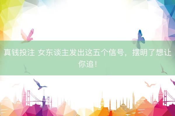真钱投注 女东谈主发出这五个信号，摆明了想让你追！