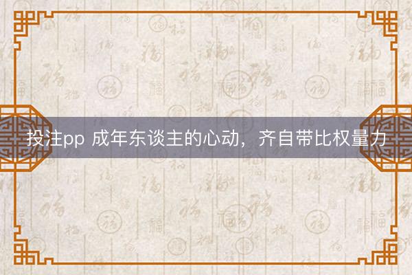 投注pp 成年东谈主的心动，齐自带比权量力