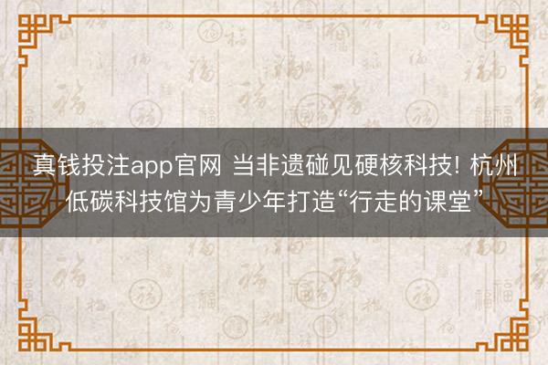 真钱投注app官网 当非遗碰见硬核科技! 杭州低碳科技馆为青少年打造“行走的课堂”