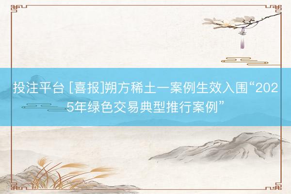 投注平台 [喜报]朔方稀土一案例生效入围“2025年绿色交易典型推行案例”