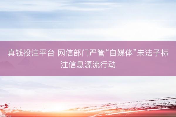 真钱投注平台 网信部门严管“自媒体”未法子标注信息源流行动