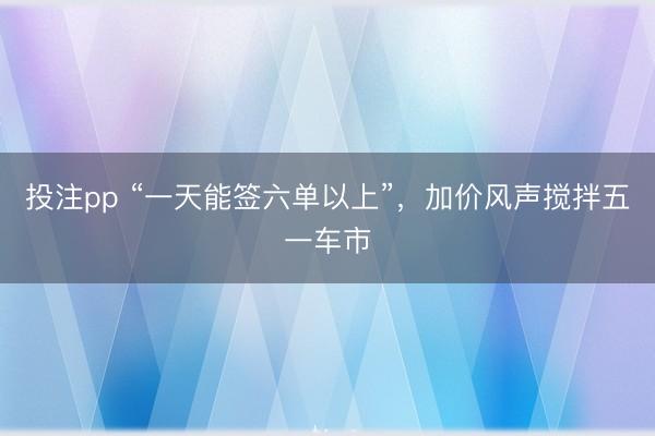 投注pp “一天能签六单以上”，加价风声搅拌五一车市