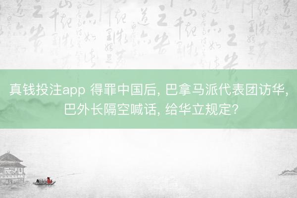 真钱投注app 得罪中国后， 巴拿马派代表团访华， 巴外长隔空喊话， 给华立规定?