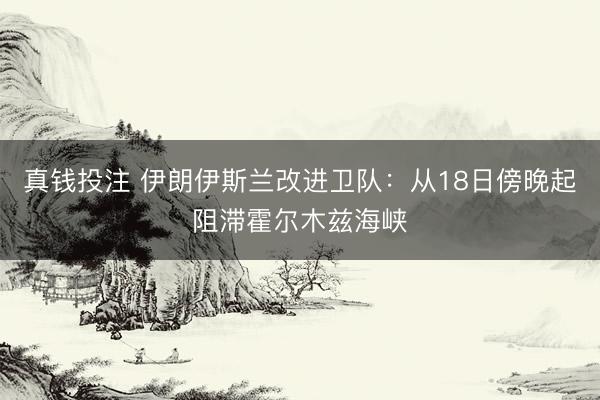 真钱投注 伊朗伊斯兰改进卫队：从18日傍晚起阻滞霍尔木兹海峡