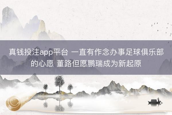 真钱投注app平台 一直有作念办事足球俱乐部的心愿 董路但愿鹏瑞成为新起原