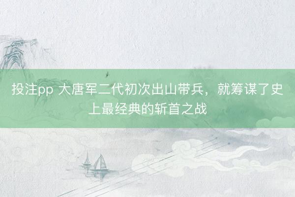 投注pp 大唐军二代初次出山带兵，就筹谋了史上最经典的斩首之战
