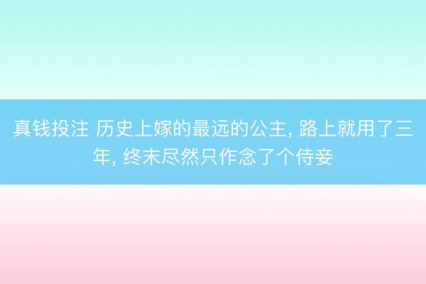 真钱投注 历史上嫁的最远的公主, 路上就用了三年, 终末尽然只作念了个侍妾