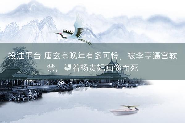投注平台 唐玄宗晚年有多可怜，被李亨逼宫软禁，望着杨贵妃画像而死