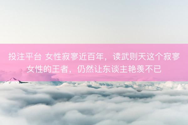 投注平台 女性寂寥近百年，读武则天这个寂寥女性的王者，仍然让东谈主艳羡不已
